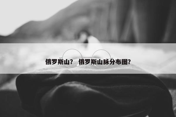 俄罗斯山？ 俄罗斯山脉分布图？