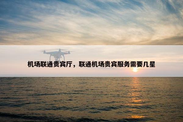 机场联通贵宾厅，联通机场贵宾服务需要几星