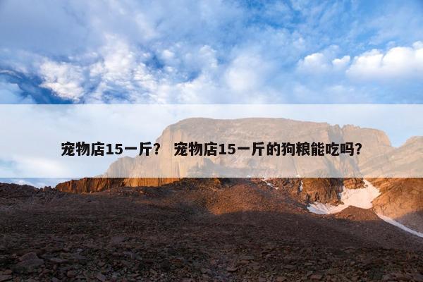 宠物店15一斤？ 宠物店15一斤的狗粮能吃吗？
