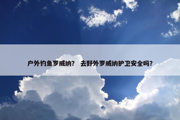 户外钓鱼罗威纳？ 去野外罗威纳护卫安全吗？