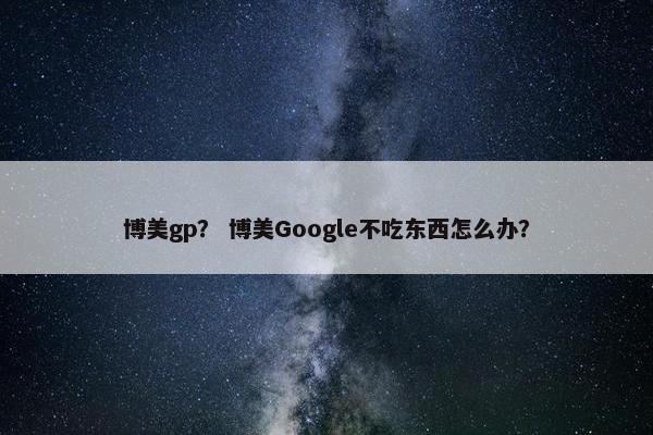 博美gp？ 博美Google不吃东西怎么办？