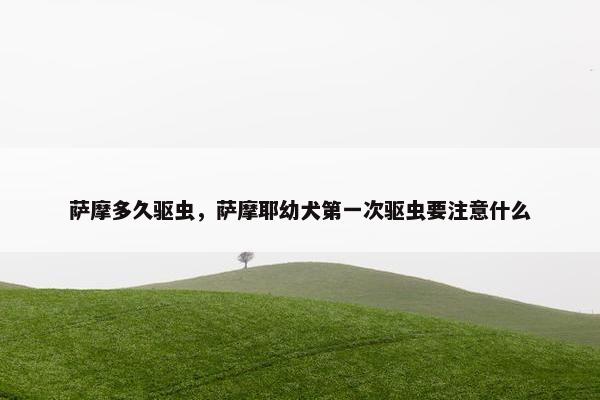 萨摩多久驱虫，萨摩耶幼犬第一次驱虫要注意什么