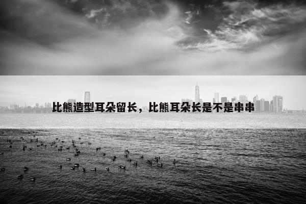 比熊造型耳朵留长，比熊耳朵长是不是串串