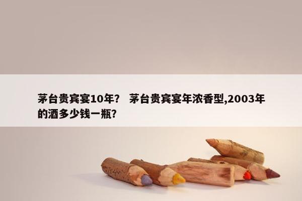 茅台贵宾宴10年？ 茅台贵宾宴年浓香型,2003年的酒多少钱一瓶？